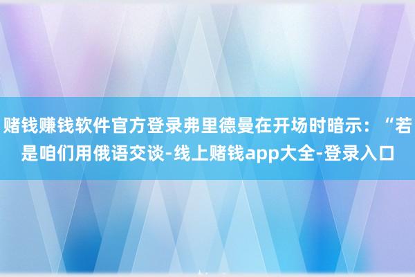 赌钱赚钱软件官方登录弗里德曼在开场时暗示:“若是咱们用俄语交谈-线上赌钱app大全-登录入口