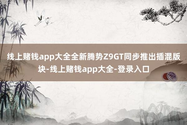 线上赌钱app大全全新腾势Z9GT同步推出插混版块-线上赌钱app大全-登录入口