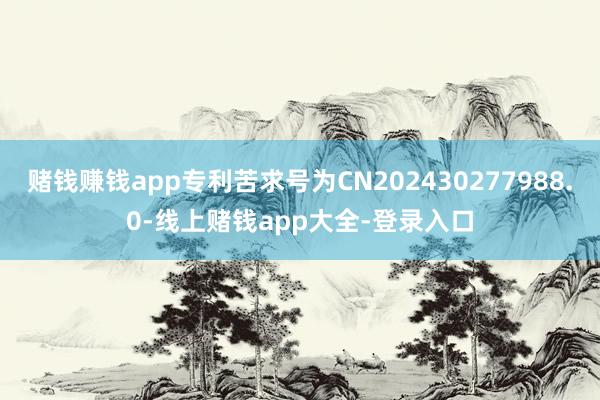 赌钱赚钱app专利苦求号为CN202430277988.0-线上赌钱app大全-登录入口