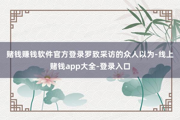 赌钱赚钱软件官方登录　　罗致采访的众人以为-线上赌钱app大全-登录入口