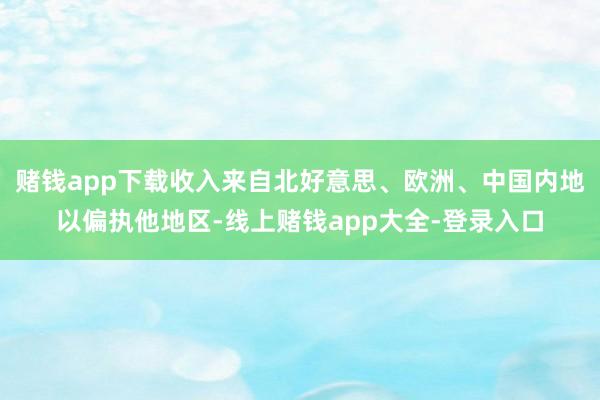赌钱app下载收入来自北好意思、欧洲、中国内地以偏执他地区-线上赌钱app大全-登录入口