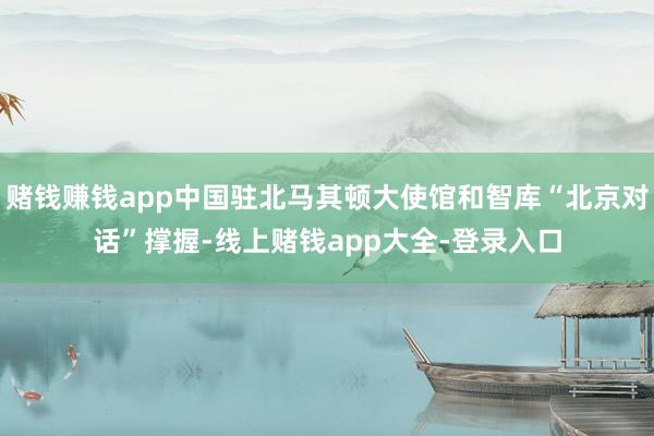 赌钱赚钱app中国驻北马其顿大使馆和智库“北京对话”撑握-线上赌钱app大全-登录入口