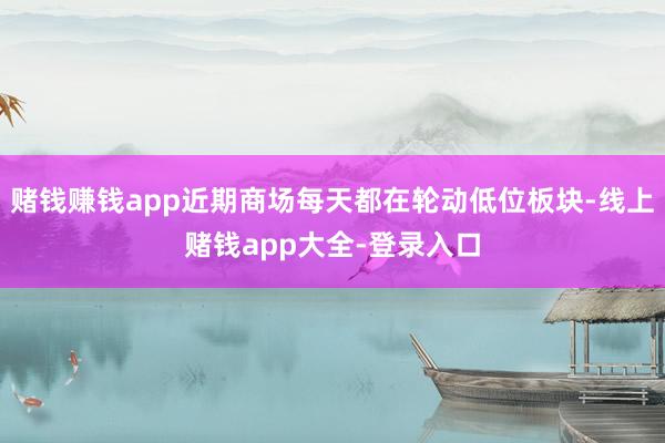 赌钱赚钱app近期商场每天都在轮动低位板块-线上赌钱app大全-登录入口
