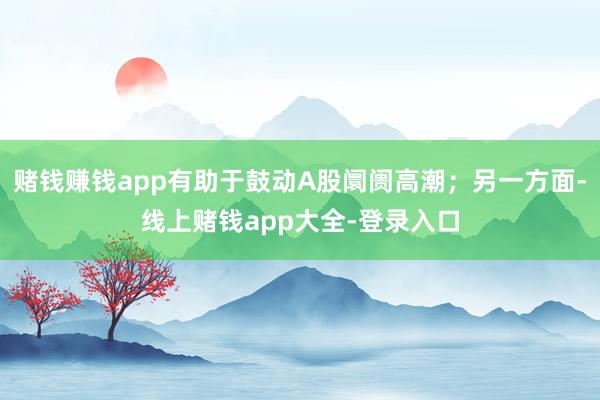 赌钱赚钱app有助于鼓动A股阛阓高潮；另一方面-线上赌钱app大全-登录入口