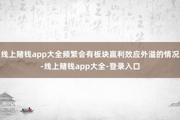 线上赌钱app大全频繁会有板块赢利效应外溢的情况-线上赌钱app大全-登录入口