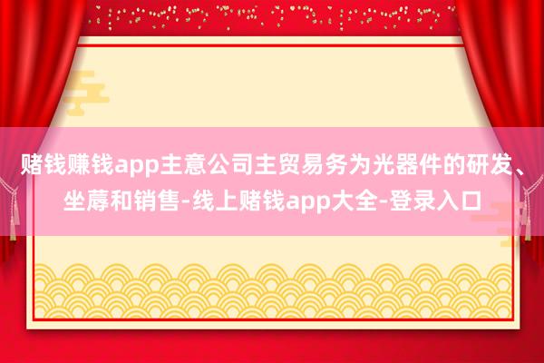 赌钱赚钱app主意公司主贸易务为光器件的研发、坐蓐和销售-线上赌钱app大全-登录入口