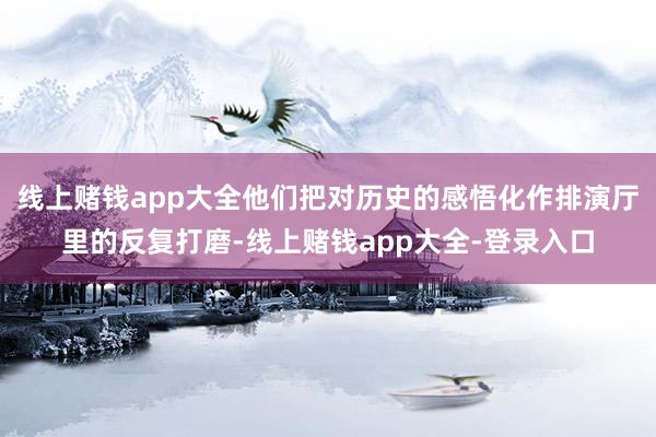 线上赌钱app大全他们把对历史的感悟化作排演厅里的反复打磨-线上赌钱app大全-登录入口