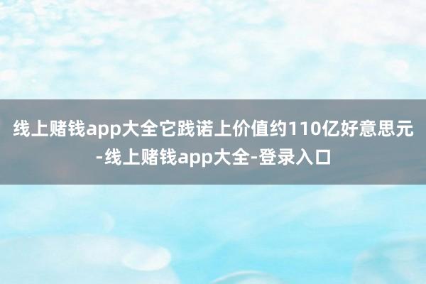 线上赌钱app大全它践诺上价值约110亿好意思元-线上赌钱app大全-登录入口