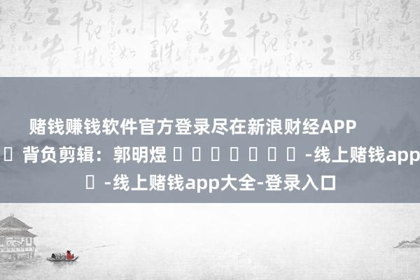 赌钱赚钱软件官方登录尽在新浪财经APP 背负剪辑:郭明煜 -线上赌钱app大全-登录入口