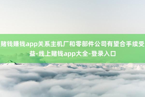赌钱赚钱app关系主机厂和零部件公司有望合手续受益-线上赌钱app大全-登录入口
