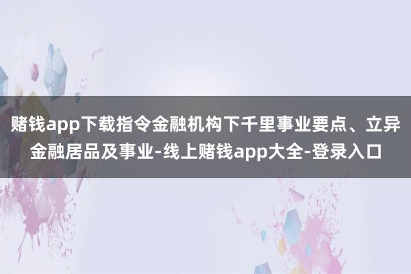 赌钱app下载指令金融机构下千里事业要点、立异金融居品及事业-线上赌钱app大全-登录入口