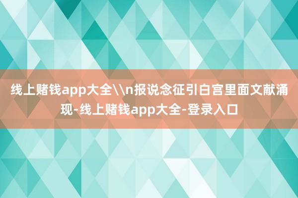 线上赌钱app大全\n报说念征引白宫里面文献涌现-线上赌钱app大全-登录入口