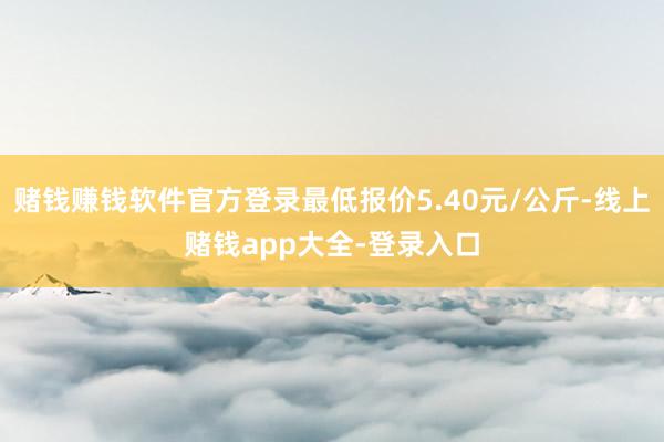 赌钱赚钱软件官方登录最低报价5.40元/公斤-线上赌钱app大全-登录入口