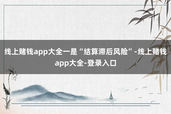 线上赌钱app大全一是“结算滞后风险”-线上赌钱app大全-登录入口