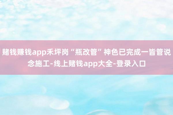 赌钱赚钱app禾坪岗“瓶改管”神色已完成一皆管说念施工-线上赌钱app大全-登录入口