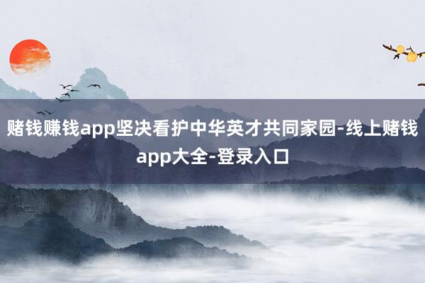 赌钱赚钱app坚决看护中华英才共同家园-线上赌钱app大全-登录入口